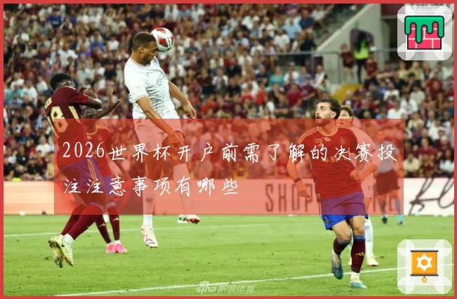 2026世界杯开户前需了解的决赛投注注意事项有哪些