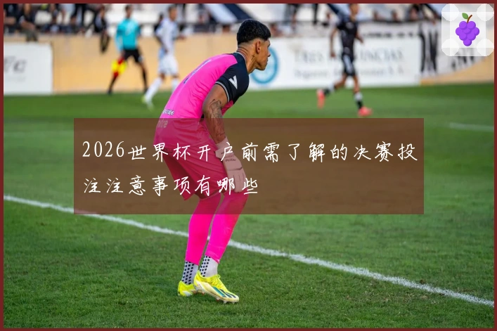 2026世界杯开户前需了解的决赛投注注意事项有哪些