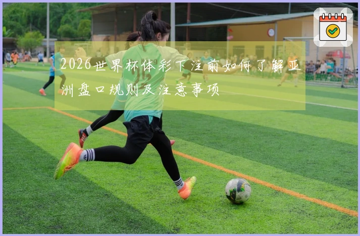 2026世界杯体彩下注前如何了解亚洲盘口规则及注意事项